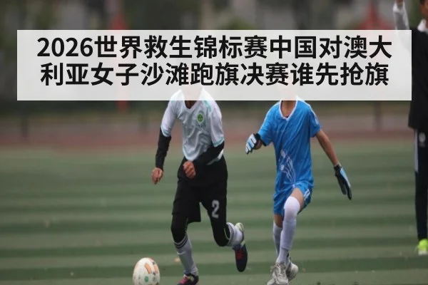 2026世界救生锦标赛中国对澳大利亚女子沙滩跑旗决赛谁先抢旗