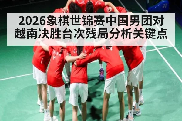 2026象棋世锦赛中国男团对越南决胜台次残局分析关键点