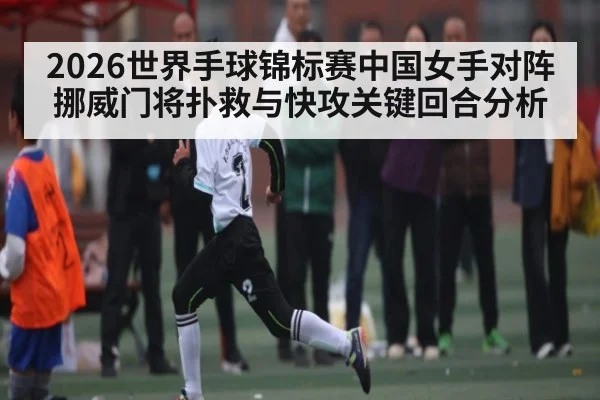 2026世界手球锦标赛中国女手对阵挪威门将扑救与快攻关键回合分析